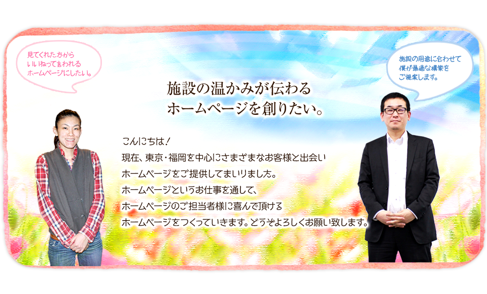 施設の温かみが伝わるホームページを作りたい。こんにちは!現在、福岡を中心にさまざまなお客様と出会いホームページを提供してまいりました。
福岡でホームページというお仕事を通して、施設のホームページ担当者様に喜んで頂けるホームページをつくっていきます。どうぞよろしくお願い致します。