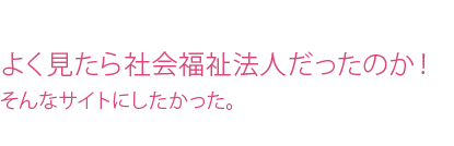 よく見たら社会福祉法人だったのか!そんなサイトにしたかった。