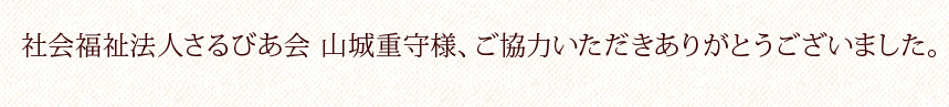 社会福祉法人さるびあ会 山城重守様、ご協力いただきありがとうございました。