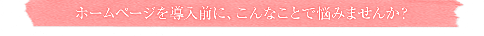 ホームページを導入前に、こんなことで悩みませんか?