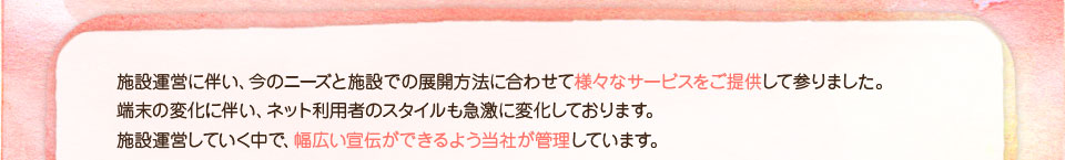 施設運営に伴い、今のニーズと施設での展開方法に合わせて様々なサービスをご提供して参りました。
端末の変化に伴い、ネット利用者のスタイルも急激に変化しております。施設運営をしていく中で、幅広い宣伝ができるよう当社が管理しています。