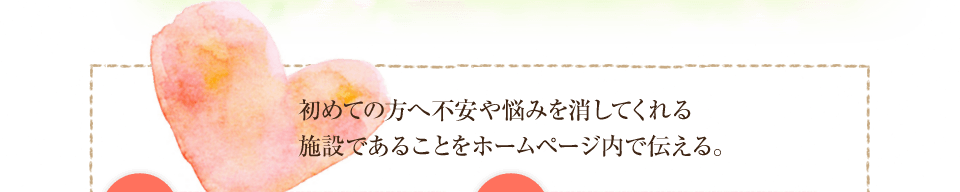 初めての方へ不安や悩みを消してくれる施設であることをホームページ内で伝える。