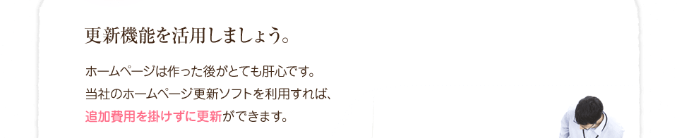 更新機能を活用しましょう。ホームページは作った後がとても肝心です。当社のホームページ更新ソフトを利用すれば、追加費用をかけずに更新できます。