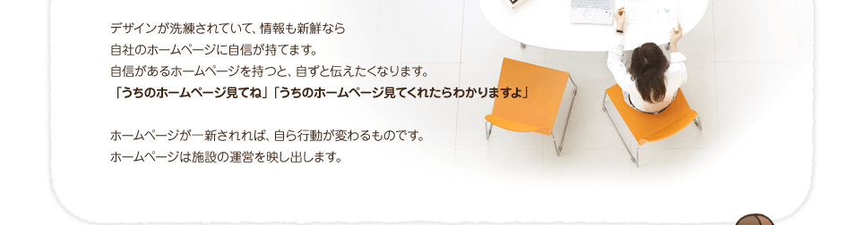 デザインが洗練され情報も新鮮なら、ホームページを自ずと伝えたくなります。「うちのホームページ見てね」「うちのホームページを見てくれたらわかりますよ」