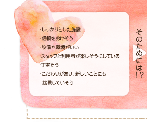 しっかりとした施設。信頼をおけそう。設備や環境がいい。スタッフと利用者が楽しそうにしている。丁寧そう。こだわりがあり、新しいことにも挑戦していそう。そのためには!?