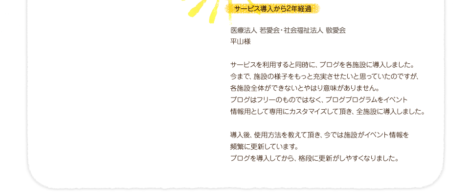 社会福祉法人敬愛会 平山様。サービスを利用すると同時に、ブログを各施設に導入しました。今まで、施設の様子をもっと充実させたいと思っていたのですが、
各施設全体ができないとやはり意味がありません。ブログはフリーのものではなく、ブログプログラムをイベント情報用として専用にカスタマイズして頂き、全施設に導入しました。導入後、使用方法を教えて頂き、今では施設がイベント情報を頻繁に更新しています。ブログを導入してから、格段に更新がしやすくなりました。