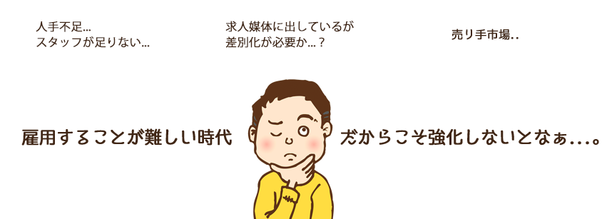 人手不足…スタッフが足りない。求人媒体に掲載しているが応募がない。差別化が必要か?売り手市場…雇用することが難しいからこそ、強化しないとなぁ