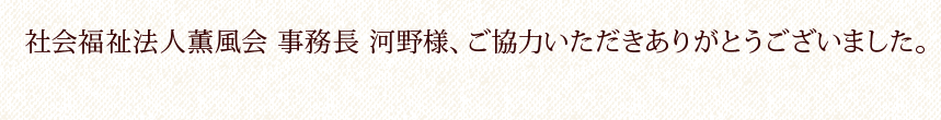 社会福祉法人薫風会事務長 河野様、ご協力いただきありがとうございました。