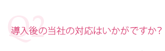 導入後の当社の対応はいかがですか?
