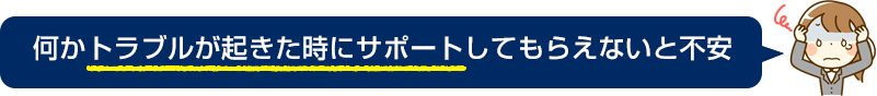 何かトラブルが起きた時にサポートしてもらえないと不安